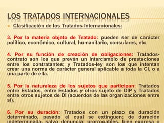 LOS TRATADOS INTERNACIONALES
 Clasificación de los Tratados Internacionales:
3. Por la materia objeto de Tratado: pueden ser de carácter
político, económico, cultural, humanitario, consulares, etc.
4. Por su función de creación de obligaciones: Tratados-
contrato son los que prevén un intercambio de prestaciones
entre los contratantes; y Tratados-ley son los que intentan
crear una norma de carácter general aplicable a toda la CI, o a
una parte de ella.
5. Por la naturaleza de los sujetos que participan: Tratados
entre Estados, entre Estados y otros sujeto de DIP y Tratados
entre otros sujetos de DI (acuerdos de las organizaciones entre
sí).
6. Por su duración: Tratados con un plazo de duración
determinado, pasado el cual se extinguen; de duración
 