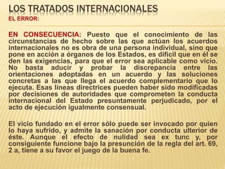 LOS TRATADOS INTERNACIONALES
EL ERROR:
EN CONSECUENCIA: Puesto que el conocimiento de las
circunstancias de hecho sobre las que actúan los acuerdos
internacionales no es obra de una persona individual, sino que
pone en acción a órganos de los Estados, es difícil que en él se
den las exigencias, para que el error sea aplicable como vicio.
No basta aducir y probar la discrepancia entre las
orientaciones adoptadas en un acuerdo y las soluciones
concretas a las que llega el acuerdo complementario que lo
ejecuta. Esas líneas directrices pueden haber sido modificadas
por decisiones de autoridades que comprometen la conducta
internacional del Estado presuntamente perjudicado, por el
acto de ejecución igualmente consensual.
El vicio fundado en el error sólo puede ser invocado por quien
lo haya sufrido, y admite la sanación por conducta ulterior de
éste. Aunque el efecto de nulidad sea ex tunc y, por
consiguiente funcione bajo la presunción de la regla del art. 69,
2 a, tiene a su favor el juego de la buena fe.
 
