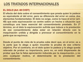 LOS TRATADOS INTERNACIONALES
EL DOLO (Art. 49 CVDT)
El efecto del dolo sobre el consentimiento que presta quien lo padece
es equivalente al del error, pero se diferencia del error en estos dos
elementos fundamentales: El dolo no exige, como lo hace el error (art.
48) que esta equivocación se centre sobre un hecho o situación que
constituya una base esencial del consentimiento prestado. En 2º
término, en el dolo la equivocación sufrida que induce a la prestación
de ese consentimiento debe estar en relación directa con la
maquinación urdida y dirigida a provocar el consentimiento en la
parte que se equivoca.
Desde el punto de vista de la prueba cabe decir que, en el error, es a
la parte que lo alega a quien incumbe la prueba de ese criterio
objetivo. Por el contrario, en el dolo quien lo padece y lo alega queda
relevado de probar su importancia, pero no, en está dispensado de
probar que fue la falsa apreciación inducida por la maquinación, y no
otro cualquier motivo, el determinante de la prestación del
consentimiento.
 