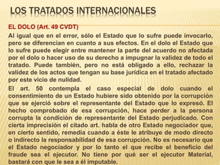 LOS TRATADOS INTERNACIONALES
EL DOLO (Art. 49 CVDT)
Al igual que en el error, sólo el Estado que lo sufre puede invocarlo,
pero se diferencian en cuanto a sus efectos. En el dolo el Estado que
lo sufre puede elegir entre mantener la parte del acuerdo no afectada
por el dolo o hacer uso de su derecho a impugnar la validez de todo el
tratado. Puede también, pero no está obligado a ello, rechazar la
validez de los actos que tengan su base jurídica en el tratado afectado
por este vicio de nulidad.
El art. 50 contempla el caso especial de dolo cuando el
consentimiento de un Estado hubiere sido obtenido por la corrupción
que se ejerció sobre el representante del Estado que lo expresó. El
hecho comprobado de esa corrupción, hace perder a la persona
corrupta la condición de representante del Estado perjudicado. Con
cierta imprecisión el citado art. habla de otro Estado negociador que,
en cierto sentido, remedia cuando a éste le atribuye de modo directo
o indirecto la responsabilidad de esa corrupción. No es necesario que
el Estado negociador y por lo tanto el que recibe el beneficio del
fraude sea el ejecutor. No tiene por qué ser el ejecutor Material,
bastará con que le sea a él imputable.
 