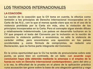 LOS TRATADOS INTERNACIONALES
LA COACCIÓN:
La noción de la coacción que la CV toma en cuenta, la efectúa como
remisión a los principios de Derecho internacional incorporados en la
Carta de las N.U., con lo que al menos queda claro que no es el uso de la
violencia prohibida por la Carta sin más, sino la violación de los
principios incorporados en la Carta. Pero el concepto sigue siendo difuso
y relativamente indeterminado. Los países en desarrollo lucharon en la
CV que preparó el texto del Convenio por la inclusión en la noción de
coacción la violencia política o económica, no sólo la violencia de
carácter militar, pero encontraron una oposición en los países
occidentales y, como fórmula de compromiso, se redactó una
Declaración, que no forma parte integrante del Convenio.
En la única oportunidad que la CIJ ha tenido de pronunciarse sobre este
punto, se pone bien en contraste, de un lado: «un acuerdo cuya
conclusión haya sido obtenido mediante la amenaza o el empleo de la
fuerza es nulo en Derecho internacional contemporáneo», pero del otro y
a la vez, la dificultad de la prueba en el plano de la aplicación práctica
«una acusación tan grave sobre la base de una alegación genérica y vaga
 