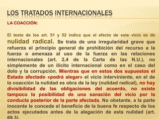 LOS TRATADOS INTERNACIONALES
LA COACCIÓN:
El texto de los art. 51 y 52 indica que el efecto de este vicio es de
nulidad radical. Se trata de una irregularidad grave que
refuerza el principio general de prohibición del recurso a la
fuerza o amenaza al uso de la fuerza en las relaciones
internacionales (art. 2,4 de la Carta de las N.U.), no
simplemente de un ilícito internacional como en el caso del
dolo y la corrupción. Mientras que en estos dos supuestos el
Estado afectado «podrá alegar» el vicio interviniente, en el de
la coacción la nulidad es obra de la ley (nulidad radical), no hay
divisibilidad de las obligaciones del acuerdo, no existe
tampoco la posibilidad de una sanación del vicio por la
conducta posterior de la parte afectada. No obstante, a la parte
inocente le concede el beneficio de la buena fe respecto de los
actos ejecutados antes de la alegación de esta nulidad (art.
 