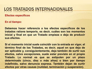 LOS TRATADOS INTERNACIONALES
Efectos específicos
En el tiempo:
Debemos hacer referencia a los efectos específicos de los
tratados ratione temporis, es decir, cuáles son los momentos
inicial y final en que un Tratado empieza o deja de producir
sus efectos.
Si el momento inicial suele coincidir con la entrada en vigor, el
término final de los Tratados, es decir, aquel en que deja de
ser aplicable y, consiguientemente, deja también de surtir sus
efectos, salvo excepciones, suele estar previsto en el propio
Tratado. Lo normal es que se estipulen por un plazo
determinado (cinco, diez o más años) o bien por tiempo
indefinido, salvo denuncia expresa. También dejan de surtir
efectos por otras causas (nulidad, terminación y suspensión).
 
