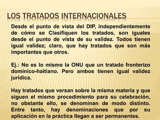 LOS TRATADOS INTERNACIONALES
Desde el punto de vista del DIP, independientemente
de cómo se Clasifiquen los tratados, son iguales
desde el punto de vista de su validez. Todos tienen
igual validez; claro, que hay tratados que son más
importantes que otros.
Ej.: No es lo mismo la ONU que un tratado fronterizo
dominico-haitiano. Pero ambos tienen igual validez
jurídica.
Hay tratados que versan sobre la misma materia y que
siguen el mismo procedimiento para su celebración,
no obstante ello, se denominan de modo distinto.
Entre tanto, hay denominaciones que por su
aplicación en la práctica llegan a ser permanentes.
 
