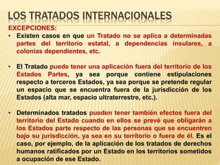 LOS TRATADOS INTERNACIONALES
EXCEPCIONES:
• Existen casos en que un Tratado no se aplica a determinadas
partes del territorio estatal, a dependencias insulares, a
colonias dependientes, etc.
• El Tratado puede tener una aplicación fuera del territorio de los
Estados Partes, ya sea porque contiene estipulaciones
respecto a terceros Estados, ya sea porque se pretende regular
un espacio que se encuentra fuera de la jurisdicción de los
Estados (alta mar, espacio ultraterrestre, etc.).
• Determinados tratados pueden tener también efectos fuera del
territorio del Estado cuando en ellos se prevé que obligarán a
los Estados parte respecto de las personas que se encuentren
bajo su jurisdicción, ya sea en su territorio o fuera de él. Es el
caso, por ejemplo, de la aplicación de los tratados de derechos
humanos ratificados por un Estado en los territorios sometidos
a ocupación de ese Estado.
 