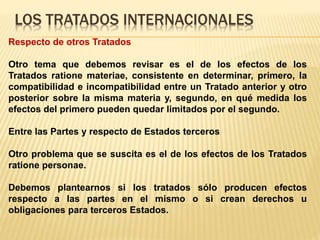 LOS TRATADOS INTERNACIONALES
Respecto de otros Tratados
Otro tema que debemos revisar es el de los efectos de los
Tratados ratione materiae, consistente en determinar, primero, la
compatibilidad e incompatibilidad entre un Tratado anterior y otro
posterior sobre la misma materia y, segundo, en qué medida los
efectos del primero pueden quedar limitados por el segundo.
Entre las Partes y respecto de Estados terceros
Otro problema que se suscita es el de los efectos de los Tratados
ratione personae.
Debemos plantearnos si los tratados sólo producen efectos
respecto a las partes en el mismo o si crean derechos u
obligaciones para terceros Estados.
 