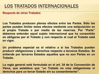 LOS TRATADOS INTERNACIONALES
Respecto de otros Tratados
Los Tratados producen plenos efectos entre las Partes. Sólo las
partes pueden limitar estos efectos mediante una estipulación en
el propio Tratado o por medio de las reservas. Por “Parte”
debemos entender aquel sujeto internacional que ha consentido
en obligarse por el Tratado y con respecto al cual el Tratado está
en vigor.
Un problema especial es el relativo a si los Tratados pueden
producir obligaciones y derechos respecto a terceros Estados. Se
entiende por terceros Estados aquellos que no son Partes en un
Tratado.
La regla general está formulada en el art. 34 de la Convención de
Viena, que establece que “un Tratado no crea obligaciones ni
derechos para un tercer Estado sin su consentimiento”.
 
