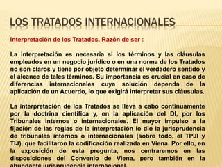 LOS TRATADOS INTERNACIONALES
Interpretación de los Tratados. Razón de ser :
La interpretación es necesaria si los términos y las cláusulas
empleados en un negocio jurídico o en una norma de los Tratados
no son claros y tiene por objeto determinar el verdadero sentido y
el alcance de tales términos. Su importancia es crucial en caso de
diferencias internacionales cuya solución dependa de la
aplicación de un Acuerdo, lo que exigirá interpretar sus cláusulas.
La interpretación de los Tratados se lleva a cabo continuamente
por la doctrina científica y, en la aplicación del DI, por los
Tribunales internos o internacionales. El mayor impulso a la
fijación de las reglas de la interpretación lo dio la jurisprudencia
de tribunales internos o internacionales (sobre todo, el TPJI y
TIJ), que facilitaron la codificación realizada en Viena. Por ello, en
la exposición de esta pregunta, nos centraremos en las
disposiciones del Convenio de Viena, pero también en la
 
