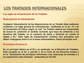 LOS TRATADOS INTERNACIONALES
Las reglas de interpretación de los Tratados
Regla general de interpretación
Cualquier interpretación de las disposiciones de un Tratado debe realizarse
conforme a la regla general de interpretación, codificada en el art. 31.1 de
la Convención de Viena, según la cual “un Tratado deberá ser interpretado
de buena fe, conforme al sentido corriente que haya de atribuirse a los
términos del Tratado, en el contexto de éstos y teniendo en cuenta el
objeto y fin.” Esta regla de interpretación contiene tres principios que
deben conjugarse entre sí en la tarea interpretadora. Estos principios son:
El principio de buena fe
Es un principio básico en el DI y, en particular, en el Derecho de Tratados.
Está recogido en el art. 2, párrafo 2, de la Carta de las Naciones Unidas y
en la “Declaración de principios inherentes a las relaciones de amistad y a
la cooperación entre Estados”, preparada por las NU.
 