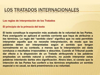 LOS TRATADOS INTERNACIONALES
Las reglas de interpretación de los Tratados
El principio de la primacía del texto
El texto constituye la expresión más acabada de la voluntad de las Partes.
Para averiguarlo se aplicará el sentido corriente que haya de atribuirse a
los términos. La regla del “sentido claro” significa que no está permitido
interpretar aquello que no necesite interpretación, de modo que las
palabras deben ser interpretadas según el sentido que tengan
normalmente en su contexto, a menos que la interpretación así dada
conduzca a resultados irrazonables o absurdos. Cuando el Tribunal puede
dar efecto a la disposición de un Tratado atribuyendo a las palabras
empleadas un sentido natural y ordinario, no puede interpretar estas
palabras intentando darles otra significación. Ahora bien, si consta que la
intención de las Partes fue conferir a los términos empleados un sentido
especial o no usual, se dará preeminencia a su voluntad.
 