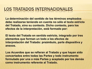 LOS TRATADOS INTERNACIONALES
La determinación del sentido de los términos empleados
debe realizarse teniendo en cuenta no sólo el texto estricto
del Tratado, sino su contexto. Dicho contexto, para los
efectos de la interpretación, está formado por:
El texto del Tratado en sentido estricto, integrado por tres
elementos que forman un todo a los efectos de
interpretación del Tratado: preámbulo, parte dispositiva y
anexos.
Los Acuerdos que se refieran al Tratado y que hayan sido
concertados entre todas las Partes y todo instrumento
formulado por una o más Partes y aceptado por los demás
como instrumento referente al Tratado.
 