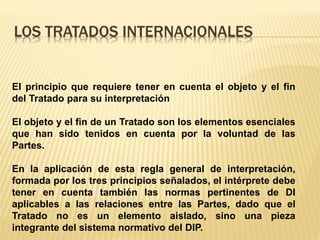 LOS TRATADOS INTERNACIONALES
El principio que requiere tener en cuenta el objeto y el fin
del Tratado para su interpretación
El objeto y el fin de un Tratado son los elementos esenciales
que han sido tenidos en cuenta por la voluntad de las
Partes.
En la aplicación de esta regla general de interpretación,
formada por los tres principios señalados, el intérprete debe
tener en cuenta también las normas pertinentes de DI
aplicables a las relaciones entre las Partes, dado que el
Tratado no es un elemento aislado, sino una pieza
integrante del sistema normativo del DIP.
 