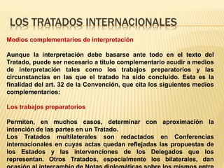 LOS TRATADOS INTERNACIONALES
Medios complementarios de interpretación
Aunque la interpretación debe basarse ante todo en el texto del
Tratado, puede ser necesario a título complementario acudir a medios
de interpretación tales como los trabajos preparatorios y las
circunstancias en las que el tratado ha sido concluido. Esta es la
finalidad del art. 32 de la Convención, que cita los siguientes medios
complementarios:
Los trabajos preparatorios
Permiten, en muchos casos, determinar con aproximación la
intención de las partes en un Tratado.
Los Tratados multilaterales son redactados en Conferencias
internacionales en cuyas actas quedan reflejadas las propuestas de
los Estados y las intervenciones de los Delegados que los
representan. Otros Tratados, especialmente los bilaterales, dan
 