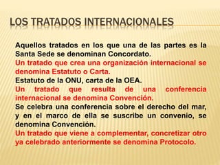 LOS TRATADOS INTERNACIONALES
Aquellos tratados en los que una de las partes es la
Santa Sede se denominan Concordato.
Un tratado que crea una organización internacional se
denomina Estatuto o Carta.
Estatuto de la ONU, carta de la OEA.
Un tratado que resulta de una conferencia
internacional se denomina Convención.
Se celebra una conferencia sobre el derecho del mar,
y en el marco de ella se suscribe un convenio, se
denomina Convención.
Un tratado que viene a complementar, concretizar otro
ya celebrado anteriormente se denomina Protocolo.
 