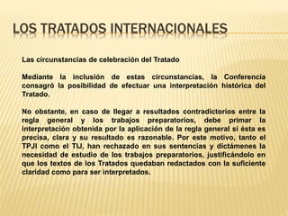 LOS TRATADOS INTERNACIONALES
Las circunstancias de celebración del Tratado
Mediante la inclusión de estas circunstancias, la Conferencia
consagró la posibilidad de efectuar una interpretación histórica del
Tratado.
No obstante, en caso de llegar a resultados contradictorios entre la
regla general y los trabajos preparatorios, debe primar la
interpretación obtenida por la aplicación de la regla general si ésta es
precisa, clara y su resultado es razonable. Por este motivo, tanto el
TPJI como el TIJ, han rechazado en sus sentencias y dictámenes la
necesidad de estudio de los trabajos preparatorios, justificándolo en
que los textos de los Tratados quedaban redactados con la suficiente
claridad como para ser interpretados.
 