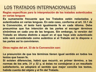 LOS TRATADOS INTERNACIONALES
Reglas específicas para la interpretación de los tratados autenticados
en varias lenguas
Es sumamente frecuente que los Tratados estén redactados y
autenticados en varias lenguas. En este caso, conforme al art. 33.1 de
la Convención, el texto hará igualmente fe en cada idioma. Debe
presumirse que fue intención de las partes el escoger términos
sinónimos en cada una de las lenguas. Sin embargo, la versión del
Tratado en idioma distinto a aquel en el que haya sido autenticado
sólo será considerada como auténtica si el Tratado así lo dispone o
las partes así lo convinieren.
Otras reglas del art. 33 de la Convención son:
La presunción de que los términos tienen igual sentido en todos los
textos que hacen fe.
Si existen diferencias, habrá que recurrir, en primer término, a las
normas de los arts. 31 y 32 y, si éstas no condujeran a un resultado
satisfactorio, se adoptará el sentido que mejor concilie los textos,
habida cuenta del objeto y el fin del Tratado.
 