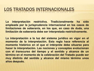 LOS TRATADOS INTERNACIONALES
La interpretación restrictiva. Tradicionalmente ha sido
empleada por la jurisprudencia internacional en los casos de
limitaciones de soberanía, en los que, en caso de duda, una
limitación de soberanía debe ser interpretada restrictivamente.
La interpretación a la luz del sistema jurídico en vigor en el
momento de la interpretación. Esta regla hace referencia al
momento histórico en el que el intérprete debe situarse para
hacer la interpretación. Las nociones y conceptos evolucionan
con el transcurso del tiempo y el sentido y alcance de un
término en el momento de la celebración del Tratado puede ser
muy distinto del sentido y alcance del mismo término unos
años después.
 