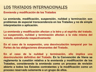 LOS TRATADOS INTERNACIONALES
Enmienda y modificación de los Tratados
La enmienda, modificación, suspensión, nulidad y terminación son
problemas de especial transcendencia en los Tratados y no de simple
interpretación o aplicación.
La enmienda y modificación afectan a la letra y al espíritu del tratado.
La suspensión, nulidad y terminación afectan a la vida misma del
tratado, entrañando respectivamente:
En el caso de la suspensión, una desvinculación temporal por las
Partes de las obligaciones dimanantes del Tratado.
En el caso de la nulidad y terminación, ello implica una
desvinculación definitiva del Tratado. En la Convención de Viena se
reglamenta la cuestión relativa a la enmienda y modificación de los
Tratados, considerando la enmienda como un proceso de revisión
abierto a todos los Estados contratantes y la modificación como un
proceso reservado solamente a un grupo de ellos.
 