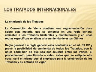 LOS TRATADOS INTERNACIONALES
La enmienda de los Tratados
La Convención de Viena contiene una reglamentación clara
sobre esta materia, que se concreta en una regla general
aplicable a los Tratados bilaterales y multilaterales y en unas
reglas específicas relativas a la enmienda de estos últimos.
Regla general. La regla general está contenida en el art. 39 CV y
prevé la posibilidad de enmienda de todos los Tratados, con la
única condición de que sea por acuerdo entre las Partes. El
procedimiento para llevarla a cabo, salvo que se estipule otra
cosa, será el mismo que el empleado para la celebración de los
Tratados y su entrada en vigor.
 