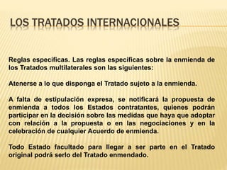 LOS TRATADOS INTERNACIONALES
Reglas específicas. Las reglas específicas sobre la enmienda de
los Tratados multilaterales son las siguientes:
Atenerse a lo que disponga el Tratado sujeto a la enmienda.
A falta de estipulación expresa, se notificará la propuesta de
enmienda a todos los Estados contratantes, quienes podrán
participar en la decisión sobre las medidas que haya que adoptar
con relación a la propuesta o en las negociaciones y en la
celebración de cualquier Acuerdo de enmienda.
Todo Estado facultado para llegar a ser parte en el Tratado
original podrá serlo del Tratado enmendado.
 