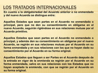 LOS TRATADOS INTERNACIONALES
En cuanto a la obligatoriedad del Acuerdo anterior o no enmendado
y del nuevo Acuerdo se distingue entre:
Aquellos Estados que sean partes en el Acuerdo no enmendado o
principal, pero que no den su consentimiento en obligarse en el
nuevo Acuerdo, seguirán rigiéndose en sus relaciones mutuas por el
Acuerdo primitivo.
Aquellos Estados que sean partes en el Acuerdo no enmendado o
principal, y además den su consentimiento en obligarse por el nuevo
Acuerdo, se regirán en sus relaciones mutuas por el Acuerdo en su
forma enmendada y en sus relaciones con los que no hayan dado su
consentimiento por el Acuerdo en su forma original.
Aquellos Estados que lleguen a ser Partes en el Acuerdo después de
la entrada en vigor de la enmienda se regirán por el Acuerdo en su
forma enmendada, salvo en sus relaciones con los Estados que no
hayan aceptado la enmienda, con que se regirán por el Acuerdo en
su forma original.
 