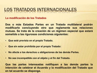 LOS TRATADOS INTERNACIONALES
La modificación de los Tratados
Dos o más Estados Partes en un Tratado multilateral podrán
modificarlo concluyendo otro que reglamente sus relaciones
mutuas. Se trata de la creación de un régimen especial que estará
sometido a las rigurosas condiciones siguientes:
• Que esté prevista en el propio Tratado.
• Que sin estar prohibida por el propio Tratado:
• No afecte a los derechos u obligaciones de las demás Partes.
• No sea incompatible con el objeto y el fin del Tratado.
Que las partes interesadas notifiquen a las demás partes la
intención de celebrar el Acuerdo y la modificación del Tratado que
en tal acuerdo se disponga.
 