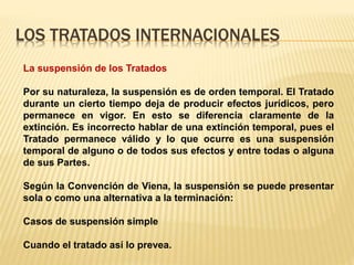 LOS TRATADOS INTERNACIONALES
La suspensión de los Tratados
Por su naturaleza, la suspensión es de orden temporal. El Tratado
durante un cierto tiempo deja de producir efectos jurídicos, pero
permanece en vigor. En esto se diferencia claramente de la
extinción. Es incorrecto hablar de una extinción temporal, pues el
Tratado permanece válido y lo que ocurre es una suspensión
temporal de alguno o de todos sus efectos y entre todas o alguna
de sus Partes.
Según la Convención de Viena, la suspensión se puede presentar
sola o como una alternativa a la terminación:
Casos de suspensión simple
Cuando el tratado así lo prevea.
 