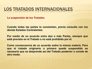 LOS TRATADOS INTERNACIONALES
La suspensión de los Tratados
Cuando todas las partes lo consientan, previa consulta con los
demás Estados Contratantes.
Por medio de un acuerdo entre dos o más Partes, siempre que
esté previsto en el Tratado o no esté prohibido por él.
Como consecuencia de un acuerdo sobre la misma materia. Para
que el tratado originario o primero quede suspendido es
necesario que se desprenda así del Tratado posterior o conste de
otro modo.
 