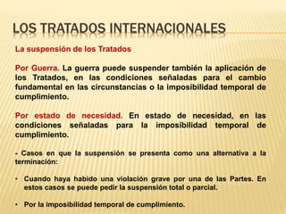 LOS TRATADOS INTERNACIONALES
La suspensión de los Tratados
Por Guerra. La guerra puede suspender también la aplicación de
los Tratados, en las condiciones señaladas para el cambio
fundamental en las circunstancias o la imposibilidad temporal de
cumplimiento.
Por estado de necesidad. En estado de necesidad, en las
condiciones señaladas para la imposibilidad temporal de
cumplimiento.
- Casos en que la suspensión se presenta como una alternativa a la
terminación:
• Cuando haya habido una violación grave por una de las Partes. En
estos casos se puede pedir la suspensión total o parcial.
• Por la imposibilidad temporal de cumplimiento.
 