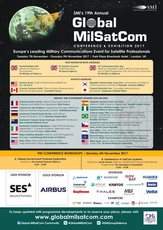 Europe’s Leading Military Communications Event for Satellite Professionals
Tuesday 7th November - Thursday 9th November 2017 | Park Plaza Riverbank Hotel | London, UK
Colonel Laurent Jannin, Head of Syracuse III and IV
Programs and MilSatCom Operations, DGA France
Colonel Jan der Kinderen, Programme Manager MilSatCom,
Defence Material Organisations (DMO), Netherlands MoD
Lieutenant Colonel Frank Ruckes, Staff Officer,
Cyber-/IT- Division, CIT I 3, German Federal MoD
Lieutenant Colonel James Dryburgh, DDC4OPS CIS Branch,
New Zealand Defence Force
Lieutenant Colonel Luigi Mauro, Chief SATCOM Section,
Department 1, Computer Science, Telematics and
Advanced Technologies, Italian MoD
Major Geoffroy Beaudot, SatCom and CIS Programme
Manager, Luxembourg Directorate of Defence
Dean Olson, Senior SATCOM Policy Analyst,
Chief Information Office, Department of Defense
Brigadier General Carlos de Salas,
Head of C4ISR & Space Programmes, Spanish Armed Forces
Commodore Christian Anuge, Director of ICT,
Nigerian Defence Space Agency
Colonel José Vagner Vital, Executive Vice President of Space
Systems Coordination and Implementation Commission
(CCISE), Department of Air & Space Technology - DCTA,
Brazilian Air Force
Lieutenant Colonel Martin Vlach, Senior Staff Officer,
Communication and Information Systems Agency,
Army of the Czech Republic
Eron Miller, Chief, SATCOM Division, Infrastructure Directorate,
Defense Information Systems Agency (DISA)
Bernd Kremer, Service Line Chief, Directorate Infrastructure
Services, NATO Communication and Information Agency
Mike Rupar, Branch Head, Transmission Technology Branch,
Code 5550, US Naval Research Laboratory
KEYNOTE ADDRESSES:
Deanna Ryals, Chief of International MilSatCom,
U.S. Air Force
Colonel Cameron Stoltz, Director Space Requirements,
Director-General Space, Canadian Forces
A: Global Government Payload Exploration
Hosted by: The Hosted Payload Alliance
8.30 - 12.00
B: Interference in SatCom Systems
Hosted by: Jamie Dronen, Director, MILSATCOM Future & International
Programmes, The Aerospace Corporation
12.30 - 16.00
PRE-CONFERENCE WORKSHOPS | Monday 6th November 2017
SMi’s 19th Annual
C O N F E R E N C E & E X H I B I T I O N 2 0 1 7
LEAD SPONSOR GOLD SPONSOR
MILITARY AND GOVERNMENT SPEAKERS ALSO INCLUDE:
To keep updated with programme developments or to reserve your place, please visit:
www.globalmilsatcom.com
Global MilSatCom Community #GlobalMilSatCom @SMiGroupDefence
SPONSORS
EXHIBITORS
HOST NATION KEYNOTE ADDRESSES:
Brigadier General Nag Jung Choi, Commander of Defence
Communication Command, Republic of Korea Military*
Colonel Shinichiro Tsui, Counsellor National Space
Secretariat, Japanese Cabinet Office
*Subject to Final Conﬁrmation
Harriett Baldwin MP,
Minister for Defence
Procurement,
UK Ministry of Defence
Dr Graham Turnock,
Chief Executive,
UK Space Agency
Air Commodore Nick Hay,
Head of Capability C4ISR & SRO for Future Beyond
Line of Sight Programme, HQ Joint Forces Command,
UK Ministry of Defence
 