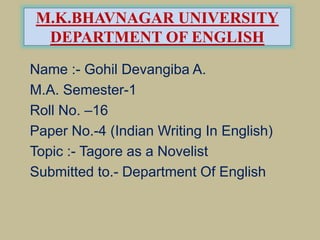 M.K.BHAVNAGAR UNIVERSITY
DEPARTMENT OF ENGLISH
Name :- Gohil Devangiba A.
M.A. Semester-1
Roll No. –16
Paper No.-4 (Indian Writing In English)
Topic :- Tagore as a Novelist
Submitted to.- Department Of English
 