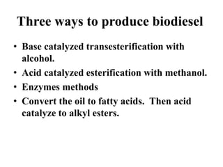 Three ways to produce biodiesel
• Base catalyzed transesterification with
alcohol.
• Acid catalyzed esterification with methanol.
• Enzymes methods
• Convert the oil to fatty acids. Then acid
catalyze to alkyl esters.
 