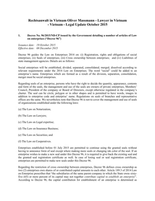 Rechtsanwalt in Vietnam Oliver Massmann - Lawyer in Vietnam
- Vietnam - Legal Update October 2015
1. Decree No. 96/2015/ND-CP issued by the Government detailing a number of articles of Law
on enterprises (“Decree 96”)
Issuance date: 19 October 2015
Effective date: 08 December 2015
Decree 96 guides the Law on Enterprises 2014 on: (i) Registration, rights and obligations of social
enterprises; (ii) Seals of enterprises; (iii) Cross ownership between enterprises; and (iv) Liabilities of
state management agencies. Details are as follows:
Social enterprises will be established, divided, separated, consolidated, merged, dissolved according to
relevant requirements under the 2014 Law on Enterprises. The word “social” could be added to an
enterprise’s name. Enterprises which are formed as a result of the division, separation, consolidation,
merger must be social enterprises.
Regarding seals of an enterprise, persons who have the right to decide the quantity, appearance, contents
and form of the seals, the management and use of the seals are owners of private enterprises, Members’
Council, President of the company or Board of Directors, except otherwise regulated in the company’s
charter. The seal can be circle, polygon or in other shapes and is permitted to have words, images in
addition to enterprise code and enterprise’ name. Regulations on seals of branches and representative
offices are the same. We nevertheless note that Decree 96 is not to cover the management and use of seals
of organizations established under the following laws:
(a) The Law on Notarization;
(b) The Law on Lawyers;
(c) The Law on Legal expertise;
(d) The Law on Insurance Business;
(e) The Law on Securities; and
(f) The Law on Cooperatives.
Enterprises established before 01 July 2015 are permitted to continue using the granted seals without
having to announce form of seal except where making more seals or changing ink color of the seal. If an
enterprise wishes to make a new seal under this Decree 96, it is required to give back the existing seal and
the granted seal registration certificate as well. In case of losing seal or seal registration certificate,
enterprises are permitted to make new seals under this Decree 96.
Regarding the restriction of cross ownership between enterprises, Decree 96 defines cross ownership as
two (2) enterprises own shares of or contributed capital amounts to each other. Article 189.3 of 2014 Law
on Enterprise prescribes that “the subsidiaries of the same parent company in which the State owns sixty-
five (65) or more percent of its capital may not together contribute capital to establish an enterprise”.
According to Decree 96, the capital contribution for establishment of an enterprise is determined as
 