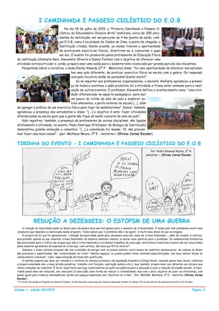 Volume 1, edição 03/2015
I CAMINHADA E PASSEIO CICLÍSTICO DO E.O.B
TIRINHA DO EVENTO - I CAMINHADA E PASSEIO CICLÍSTICO DO E.O.B
Página 3
No dia 18 de julho de 2015, a ―Primeira Caminhada e Passeio Ci-
clístico do Educandário Oliveira Brito‖ mobilizou cerca de 300 estu-
dantes da instituição, em um percurso de 4 km (ponto de saída, colé-
gio E.O.B, rumo à localidade de Cumbe de Cima, e ponto de chegada, a
Instituição citada). Nesta ocasião, os alunos tiveram a oportunidade
de praticarem exercícios físicos, divertirem-se e colocarem o papo
em dia. O evento foi promovido pelos professores de Educação Física
da instituição (Alafaete Reis, Alexandre Oliveira e Daniel Fontes) com o objetivo de oferecer uma
atividade extracurricular e, ainda, proporcionar uma saída para o sedentarismo vivenciado por grande parcela dos discentes.
Perguntada sobre a iniciativa, a aluna Emilly Almeida (1ª F - Matutino) disse: ―foi uma oportunidade de oferecer aos estudan-
tes uma aula diferente, de praticar exercício físico na escola com a galera. Os responsá-
veis pela iniciativa estão de parabéns! Gostei muito!‖.
Ao se reportar aos professores organizadores, o docente Alafaete agradeceu a presen-
ça de todos e acentuou o quão produtiva foi a atividade e frisou estar animado para a reali-
zação de outros eventos. O professor Alexandre definiu o acontecimento como: ―uma ativi-
dade diferenciada no aspecto pedagógico, para sair
um pouco da rotina da sala de aula e explorar ou-
tros ambientes, a parte externa da escola [...], além
de agregar a prática de um exercício físico para fugir do sedentarismo‖. Daniel, também,
agradeceu a presença dos estudantes e disse: ―[...] o objetivo é este: fazer atividades
diferenciadas na escola para que a gente não fique só neste conceito de sala de aula‖.
Vale registrar, também, a presença de professores de outras disciplinas, não ligados
diretamente à atividade, no evento. Paulo Henrique (Professor de Biologia da Instituição)
demonstrou grande animação e comentou: ―[...] a caminhada foi ‗massa‘, 10, nós precisa-
mos fazer isso mais vezes!‖. (por: Matheus Moura, 3ª E - matutino— Oficina Jornal Escolar).
Por: Pedro Emanoel Rocha, 2ª A,
matutino — Oficina Jornal Escolar.
REDUÇÃO A DEZESSEIS: O ESTOPIM DE UMA GUERRA
A redução da maioridade penal no Brasil para dezesseis anos servirá apenas para o aumento da criminalidade. O nosso país tem problemas muito mais
complexos que impedem a viabilização dessa proposta. Todos sabem que ―o problema não é de agora‖, é muito mais denso do que se imagina.
O projeto de lei que foi apresentado – redução da maioridade penal para dezesseis anos em casos de crimes hediondos -, além de inviável, é ineficaz,
pois prender apenas os que cometem crimes hediondos, de maneira nenhuma resolve, ou serve como paliativo para o problema. Os adolescentes brasileiros
são procurados para o tráfico de drogas (que não é crime hediondo) e os demais trabalhos de execução, latrocínios e homicídios banais vão ser executados
pelos menores aprendizes da empresa do crime que, com certeza, são mais que 5% do efetivo*.
Ademais, o nosso sistema prisional não tem condições de abrigar nem os presos adultos, muito menos de reabilitar adolescentes. As cadeias do Brasil
são precárias e superlotadas, são ―universidades do crime‖. Nestes espaços, os jovens podem fazer diversas especializações, nas mais vastas ―áreas do
conhecimento criminoso‖, como: especialização em homicídio qualificado.
A medida urgente que deve ser tomada é a reforma do sistema prisional e da legislação brasileira (Código Penal), impondo penas mais duras, conforme
a proporcionalidade dos crimes (prisão perpétua; trabalho civil forçado; castração química etc.), mas também, proporcionar aos detentos um cárcere que
tenha condições de reabilitar. É muito importante que haja investimentos em políticas públicas para a educação e para a redução da evasão escolar. A maio-
ridade penal deve ser reduzida, sim, mas para 12 anos (não como forma de reduzir a criminalidade, mas com o único objetivo de punir os infratores), com
penas iguais para todas as delinquências, porém em espaços separados dos ―doutores do crime‖. (Por: MOURA, Matheus, 3ª E - matutino, Oficina Jornal
Escolar).
* O trecho faz alusão ao Programa do Governo Federal, Jovem Aprendiz, que exige que todas as empresas tenham, no mínimo, 5% do seu efetivo de adolescentes entre 14 e 24 anos.
 