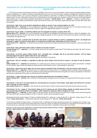 Volume 1, edição 03/2015 Página 5
ESTUDANTES DO E.O.B TÊM TEXTOS SELECIONADOS NO II CONCURSO PARA ESCRITORES ESCOLARES DE POESIA E DE
REDAÇÃO 2015*
O ―II Concurso para Escritores Escolares de Poesia e de Redação‖ trata-se de um concurso direcionado a todos os alunos das escolas estaduais da Bahia,
do Ensino Fundamental I, II e Médio. A proposta é organizada pela Diretoria do Livro e da Leitura (DLL), unidade da Fundação Pedro Calmon/Secretaria de
Cultura do Estado da Bahia, com o intuito de influenciar os jovens estudantes a escreverem. A cerimônia de entrega do prêmio foi realizada na cidade de
Salvador. Neste concurso, o Educandário Oliveira Brito foi representado por um número significativo de alunos, os quais tiveram seus textos classificados. É
válido ressaltar que, oito alunos tiveram produções classificadas e um estudante — Eduardo Rehem, 3ª C - vespertino - conquistou a ―menção honrosa‖.
Diante dos resultados, a equipe do Jornal Escolar realizou uma entrevista coletiva com os estudantes classificados para saber o que eles têm a dizer sobre
essa conquista.
Jornal Escolar: Quais foram as suas primeiras impressões em relação ao concurso? O que a proposta despertou em você?
Eduardo Rehem (3ª C - vespertino): Eu tive o privilégio de ser selecionado, de chegar até lá. A proposta do projeto em si, foi de incentivo à leitura e o que
despertou em mim foi uma motivação para continuar a escrever, depois de ter ganhado estes prêmios e o certificado.
Jornal Escolar: Em sua opinião, os estudantes poderiam estar mais engajados em projetos e concursos desse tipo?
Matheus Moura (3ªE - matutino): Sim, eu acho interessante que tivesse maior participação dos estudantes para aumentar o número de exposições e, tam-
bém, para não ficar tão fácil, ter mais concorrentes. Para que a seleção dos poemas, dos textos, seja mais criteriosa, para que haja mais concorrência, porque
o interessante da competição é isto.
Jornal Escolar: Para você, o principal motivo de não haver mais oficinas e projetos voltados ao incentivo e propagação da cultura e da educação está
relacionado à ausência de incentivo do poder público ou ao desinteresse estudantil pelas manifestações artísticas e culturais?
Catiane Santos (1ªB - vespertino): Eu acredito que seja resultado do desinteresse estudantil porque mesmo havendo propostas, a maioria dos alunos não se
importa.
Jornal Escolar: Quais expectativas foram criadas no momento da inscrição no Projeto?
Karolaine Menezes (1ªF - vespertino): [...] Eu senti vontade de escrever para mostrar a minha turma (3ª série E.M), que não é assim ―tão chato‖ escrever,
como eles pensam.
Jornal Escolar: Ao escrever poesias estamos fazendo “arte”, exercitando mais o português, além de ser uma prática prazerosa. Você tem alguma
motivação especial para escrever poesias? Quais são as suas inspirações?
Ramon Mota (2ª A - matutino): Minhas inspirações dependem do ambiente em que escrevo.
Jornal Escolar: Como foi a sensação e a experiência de saber que, dentre inúmeros textos inscritos no concurso, a sua poesia foi uma das seleciona-
das?
Edvânia Almeida (1ª A - vespertino): Particularmente, foi a primeira vez que eu inscrevi um texto meu em um concurso, embora já produzisse. A sensação
foi extraordinária, saber que dentre produções de inúmeras escolas, diversas poesias, textos, a minha produção foi selecionada.
Jornal Escolar: Você já havia inscrito algum texto em outros concursos estudantis? Como você selecionou o texto que concorreu neste concurso?
Monaliza Moura (3ª C - vespertino): Eu já havia inscrito no Tempos de Arte Literária (TAL) [...]. E a seleção do poema, na verdade, todos os poemas que eu
componho falam das minhas fases. Eu não tenho o propósito de expor [poemas das] minhas fases atuais. Este poema é um texto do ano passado e é referente a
uma fase que eu estava meio niilista, porém, eu já não estava mais no ápice dela.
Jornal Escolar: A poesia selecionada neste concurso foi produzida especialmente para este propósito? Comente:
Mariane Steffany (3ªE - matutino): Não. A professora Francy apresentou a proposta na oficina. Eu estava com a poesia pronta. Ela leu, gostou e eu resolvi
enviar.
Jornal Escolar: O fato de ter um texto produzido por você selecionado em um concurso à nível estadual, mudou alguma coisa? Motivou-lhe a escrever
mais? A participar de outros concursos?
Emily Caroline Oliveira (1ª F- matutino): [...]Sim, motivou-me a escrever mais e a tomar a iniciativa de querer participar de mais concursos como esse.
Jornal Escolar: Por fim, a equipe do “Jornal Escolar Páginas do E.O.B” gostaria que você, Eduardo Rehem, ganhador da menção honrosa do II Con-
curso para Escritores Escolares de Poesia e de Redação - 2015” deixasse um recado para todos os estudantes do E.O.B.
Eduardo Rehem (3ª C - vespertino): Eu poderia pedir a vocês para escrever, mas isto tem que partir de vocês. Aqui no colégio tiveram muitos participantes
que foram classificados e eu quero parabenizar a todos. E o meu único recado é que tentem sempre escrever!
Realização da entrevista: Cleiton Araújo (2ª A Matutino); Edvânia Santana (2ª A - Matutino); Larissa Carvalho (2ª A - Matutino); Andreza Aleixo (1ª D - Ma-
tutino) - Oficina Jornal Escolar. / Transcrição da entrevista: Larissa Carvalho (2ª A - Matutino) - Oficina Jornal Escolar.
*A entrevista foi originalmente filmada, estando - a sua primeira versão - na modalidade oral da língua. Assim sendo, ao passar para a modalidade escrita da língua, a equi-
pe prezou por manter a fala original dos entrevistados. Deste modo, ao saber que o registro oral possibilita flexibilidades que a norma padrão escrita não permite, a equipe
do jornal esclarece que, mesmo após a revisão da transcrição do texto, optou-se por manter a integridade da fala dos alunos entrevistados.
Alunos do E.O.B que tiveram textos classificados no “II Concurso para Escritores Escolares de Poesia e de Reda-
ção 2015” e alguns componentes da equipe do Jornal Escolar.
Eduardo Rehem (3ªA-vesp.),
ganhador da menção honrosa do
II Concurso para Escritores
Escolares de Poesia e de Redação
2015.
 