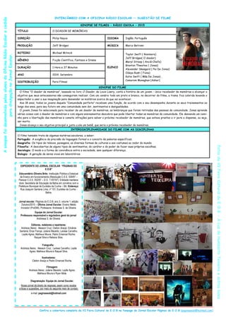 INTERCÂMBIO COM A OFICINA RÁDIO ESCOLAR — SUGESTÃO DE FILME
SINOPSE DE FILMES - RÁDIO ESCOLA - 2015
TÍTULO O DOADOR DE MEMÓRIAS
DIREÇÃO Philip Noyce IDIOMA Inglês, Português
PRODUÇÃO Jeff Bridges MÚSICA Marco Betromi
ROTEIRO Michael Mitnick
ELENCO
Taylor Swift ( Rosimere)
Jeff Bridges( O doador)
Meryl Streep ( Anciã-Chefe)
Brenton Thwaites ( Jonas)
Alexander Skasgard ( Pai De Jonas)
Odeya Rush ( Fiona)
Katie Swift ( Mãe De Jonas) ,
Camerom Monaghan (Asher)
GÊNERO Ficção Científica, Fantasia e Drama
DURAÇÃO 1 Hora e 37 Minutos
ANO 2014, Setembro
DISTRIBUIÇÃO Paris Filmes
SINOPSE DO FILME
O filme ―O doador de memórias‖, baseado no livro O Doador, de Louis Lowry, conta a história de um jovem - único recebedor de memórias a alcançar o
objetivo que seus antecessores não conseguiram realizar. Com um cenário todo em preto e branco, no decorrer do filme, a trama fica colorida levando o
espectador a usar a sua imaginação para desvendar os mistérios acerca do que vai acontecer.
Aos 18 anos, todos os jovens daquela ―Comunidade perfeita‖ recebiam uma função, de acordo com o seu desempenho durante os seus treinamentos ao
longo dos anos, para seu futuro em uma comunidade sem dor, sentimentos e desigualdades.
O jovem Jonas foi selecionado para receber de um doador de memórias, as lembranças que foram retiradas das pessoas da comunidade. Jonas aprende
várias coisas com o doador de memórias e com alguns ensinamentos descobre que pode libertar todas as memórias da comunidade. Ele desvenda um cami-
nho para a libertação das memórias e comete infrações para salvar o próximo recebedor de memórias, que estava prestes a ir para a dispensa, ou seja,
ser morto.
Jonas alcança o seu objetivo principal e junto a ele um bebê, que seria o próximo recebedor de memórias.
INTERDISCIPLINARIDADE DO FILME COM AS DISCIPLINAS
O filme também trata de algumas matérias escolares, a saber:
Português: A exigência da precisão da linguagem formal e o conceito de palavras específicas;
Geografia: Os tipos de relevos, paisagens, as diversas formas de culturas e aos costumes ao redor do mundo;
Filosofia: A descobertas de alguns tipos de sentimentos, do caráter e do poder de fazer suas próprias escolhas;
Sociologia: O modo e a forma de convivência entre a sociedade, sem qualquer diferença;
Biologia: A geração de seres vivos em laboratórios.
EXPEDIENTE DO JORNAL ESCOLAR “PÁGINAS DO
E.O.B”
Educandário Oliveira Brito. Instituição Pública e Estadual
de Ensino em funcionamento (Resolução C.E.E. 026/97 –
Parecer C.E.E. 052/97 – D.O. 11/07/97). Entidade mantene-
dora: Secretaria de Educação da Bahia em convênio com a
Prefeitura Municipal de Euclides da Cunha – BA. Endereço:
Rua Joaquim Santana Lima, nº 101, Euclides da Cunha -
Bahia.
Jornal escolar, Páginas do E.O.B, ano 3, volume 1, edição
Outubro/2015 – Oficina Jornal Escolar, Ensino Médio
Inovador (ProEMI), Professora: Andressa S. de Oliveira.
Equipe do Jornal Escolar:
Professora responsável e reguladora geral do jornal:
Andressa S. de Oliveira.
Editores, redatores e repórteres:
Andreza Aleixo; Alesson Cruz; Cleiton Araújo; Edvânia
Santana; Érica França; Juliana Macedo; Larissa Carvalho;
Laylla Agres; Matheus Moura; Pedro Emanoel Rocha;
Raquel Silva e Rebeca Silva.
Fotografia: .
Andreza Aleixo; Alesson Cruz; Larissa Carvalho; Laylla
Agres; Matheus Moura e Raquel Silva.
Ilustradores:
Cleiton Araújo e Pedro Emanoel Rocha.
Filmagem:
Andreza Aleixo; Juliana Macedo; Laylla Agres;
Matheus Moura e Ryan Mota.
Diagramação: Equipe do Jornal Escolar.
Nosso jornal dá direito de resposta, assim como recebe
críticas e sugestões, por meio do seguinte meio de contato:
e-mail: paginaseob@hotmail.com
Confira a cobertura completa da VI Feira Cultural do E.O.B na fanpage do Jornal Escolar Páginas do E.O.B (paginaseob@hotmail.com)
FotosdaVIFeiraCulturaldoE.O.B-ÀLuzdeHumbertoTeixeiraeoutrasluzes
AsinopsefoidesenvolvidapelosalunosdaOficinaRádioEscolarecedida
paradivulgaçãonoJornalEscolar.
 