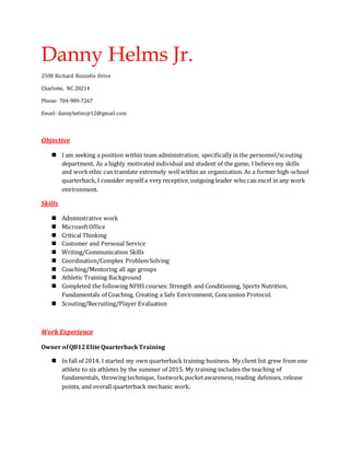 Danny Helms Jr.
2508 Richard Rozzelle Drive
Charlotte, NC 28214
Phone: 704-989-7267
Email: dannyhelmsjr12@gmail.com
Objective
 I am seeking a position within team administration; specifically in the personnel/scouting
department. As a highly motivated individual and student of the game, I believe my skills
and workethic can translate extremely wellwithin an organization. As a former high-school
quarterback, I consider myself a very receptive, outgoing leader who can excel in any work
environment.
Skills
 Administrative work
 MicrosoftOffice
 Critical Thinking
 Customer and Personal Service
 Writing/Communication Skills
 Coordination/Complex ProblemSolving
 Coaching/Mentoring all age groups
 Athletic Training Background
 Completed the following NFHS courses: Strength and Conditioning, Sports Nutrition,
Fundamentals of Coaching, Creating a Safe Environment, Concussion Protocol.
 Scouting/Recruiting/Player Evaluation
Work Experience
Owner ofQB12EliteQuarterbackTraining
 In fall of 2014, I started my own quarterback training business. My client list grew from one
athlete to six athletes by the summer of 2015. My training includes the teaching of
fundamentals, throwing technique, footwork,pocketawareness, reading defenses, release
points, and overall quarterback mechanic work.
 