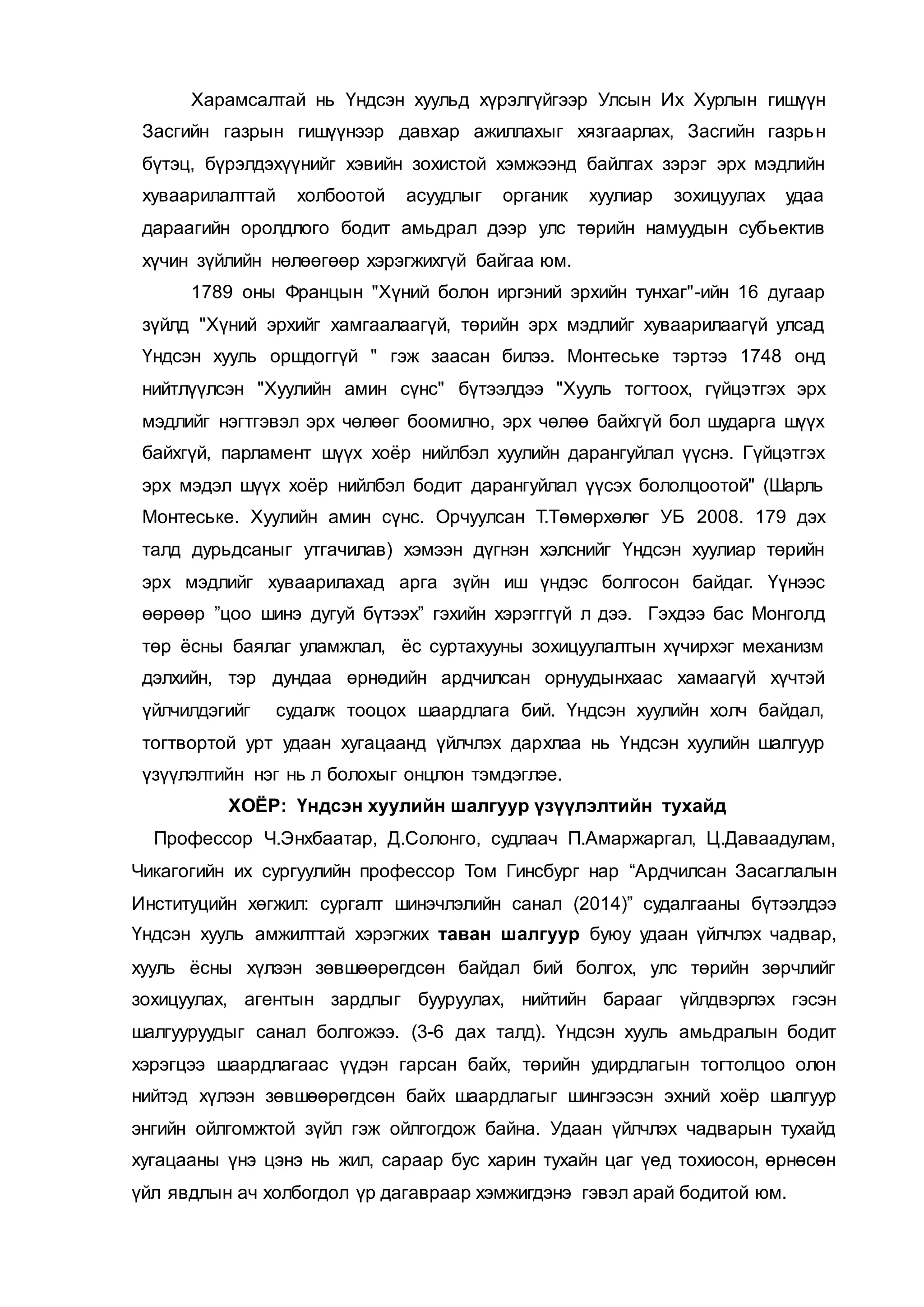 Харамсалтай нь Үндсэн хуульд хүрэлгүйгээр Улсын Их Хурлын гишүүн
Засгийн газрын гишүүнээр давхар ажиллахыг хязгаарлах, Засгийн газрьн
бүтэц, бүрэлдэхүүнийг хэвийн зохистой хэмжээнд байлгах зэрэг эрх мэдлийн
хуваарилалттай холбоотой асуудлыг органик хуулиар зохицуулах удаа
дараагийн оролдлого бодит амьдрал дээр улс төрийн намуудын субьектив
хүчин зүйлийн нөлөөгөөр хэрэгжихгүй байгаа юм.
1789 оны Францын "Хүний болон иргэний эрхийн тунхаг"-ийн 16 дугаар
зүйлд "Хүний эрхийг хамгаалаагүй, төрийн эрх мэдлийг хуваарилаагүй улсад
Үндсэн хууль оршдоггүй " гэж заасан билээ. Монтеське тэртээ 1748 онд
нийтлүүлсэн "Хуулийн амин сүнс" бүтээлдээ "Хууль тогтоох, гүйцэтгэх эрх
мэдлийг нэгтгэвэл эрх чөлөөг боомилно, эрх чөлөө байхгүй бол шударга шүүх
байхгүй, парламент шүүх хоёр нийлбэл хуулийн дарангуйлал үүснэ. Гүйцэтгэх
эрх мэдэл шүүх хоёр нийлбэл бодит дарангуйлал үүсэх бололцоотой" (Шарль
Монтеське. Хуулийн амин сүнс. Орчуулсан Т.Төмөрхөлөг УБ 2008. 179 дэх
талд дурьдсаныг утгачилав) хэмээн дүгнэн хэлснийг Үндсэн хуулиар төрийн
эрх мэдлийг хуваарилахад арга зүйн иш үндэс болгосон байдаг. Үүнээс
өөрөөр ”цоо шинэ дугуй бүтээх” гэхийн хэрэгггүй л дээ. Гэхдээ бас Монголд
төр ёсны баялаг уламжлал, ёс суртахууны зохицуулалтын хүчирхэг механизм
дэлхийн, тэр дундаа өрнөдийн ардчилсан орнуудынхаас хамаагүй хүчтэй
үйлчилдэгийг судалж тооцох шаардлага бий. Үндсэн хуулийн холч байдал,
тогтвортой урт удаан хугацаанд үйлчлэх дархлаа нь Үндсэн хуулийн шалгуур
үзүүлэлтийн нэг нь л болохыг онцлон тэмдэглэе.
ХОЁР: Үндсэн хуулийн шалгуур үзүүлэлтийн тухайд
Профессор Ч.Энхбаатар, Д.Солонго, судлаач П.Амаржаргал, Ц.Даваадулам,
Чикагогийн их сургуулийн профессор Том Гинсбург нар “Ардчилсан Засаглалын
Институцийн хөгжил: сургалт шинэчлэлийн санал (2014)” судалгааны бүтээлдээ
Үндсэн хууль амжилттай хэрэгжих таван шалгуур буюу удаан үйлчлэх чадвар,
хууль ёсны хүлээн зөвшөөрөгдсөн байдал бий болгох, улс төрийн зөрчлийг
зохицуулах, агентын зардлыг бууруулах, нийтийн барааг үйлдвэрлэх гэсэн
шалгууруудыг санал болгожээ. (3-6 дах талд). Үндсэн хууль амьдралын бодит
хэрэгцээ шаардлагаас үүдэн гарсан байх, төрийн удирдлагын тогтолцоо олон
нийтэд хүлээн зөвшөөрөгдсөн байх шаардлагыг шингээсэн эхний хоёр шалгуур
энгийн ойлгомжтой зүйл гэж ойлгогдож байна. Удаан үйлчлэх чадварын тухайд
хугацааны үнэ цэнэ нь жил, сараар бус харин тухайн цаг үед тохиосон, өрнөсөн
үйл явдлын ач холбогдол үр дагавраар хэмжигдэнэ гэвэл арай бодитой юм.
 