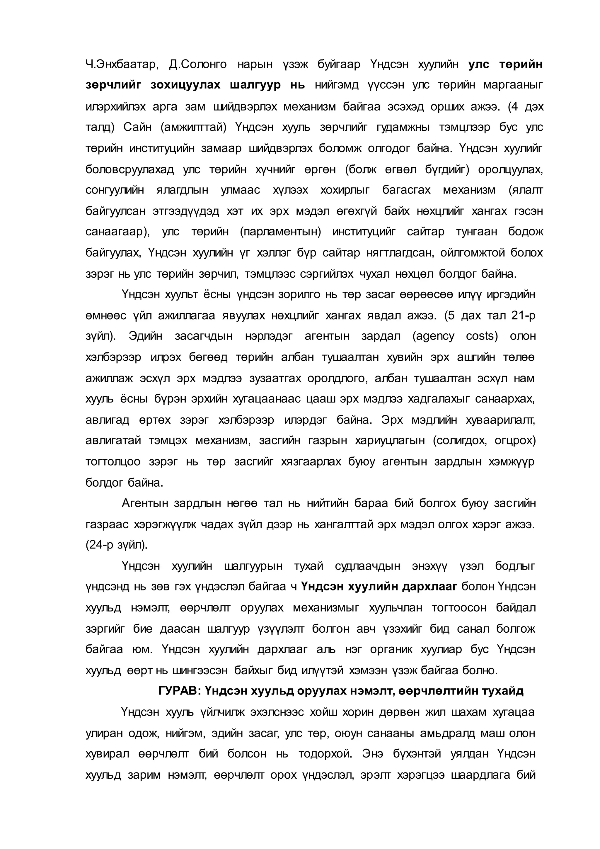 Ч.Энхбаатар, Д.Солонго нарын үзэж буйгаар Үндсэн хуулийн улс төрийн
зөрчлийг зохицуулах шалгуур нь нийгэмд үүссэн улс төрийн маргааныг
илэрхийлэх арга зам шийдвэрлэх механизм байгаа эсэхэд орших ажээ. (4 дэх
талд) Сайн (амжилттай) Үндсэн хууль зөрчлийг гудамжны тэмцлээр бус улс
төрийн институцийн замаар шийдвэрлэх боломж олгодог байна. Үндсэн хуулийг
боловсруулахад улс төрийн хүчнийг өргөн (болж өгвөл бүгдийг) оролцуулах,
сонгуулийн ялагдлын улмаас хүлээх хохирлыг багасгах механизм (ялалт
байгуулсан этгээдүүдэд хэт их эрх мэдэл өгөхгүй байх нөхцлийг хангах гэсэн
санаагаар), улс төрийн (парламентын) институцийг сайтар тунгаан бодож
байгуулах, Үндсэн хуулийн үг хэллэг бүр сайтар нягтлагдсан, ойлгомжтой болох
зэрэг нь улс төрийн зөрчил, тэмцлээс сэргийлэх чухал нөхцөл болдог байна.
Үндсэн хуульт ёсны үндсэн зорилго нь төр засаг өөрөөсөө илүү иргэдийн
өмнөөс үйл ажиллагаа явуулах нөхцлийг хангах явдал ажээ. (5 дах тал 21-р
зүйл). Эдийн засагчдын нэрлэдэг агентын зардал (agency costs) олон
хэлбэрээр илрэх бөгөөд төрийн албан тушаалтан хувийн эрх ашгийн төлөө
ажиллаж эсхүл эрх мэдлээ зузаатгах оролдлого, албан тушаалтан эсхүл нам
хууль ёсны бүрэн эрхийн хугацаанаас цааш эрх мэдлээ хадгалахыг санаархах,
авлигад өртөх зэрэг хэлбэрээр илэрдэг байна. Эрх мэдлийн хуваарилалт,
авлигатай тэмцэх механизм, засгийн газрын хариуцлагын (солигдох, огцрох)
тогтолцоо зэрэг нь төр засгийг хязгаарлах буюу агентын зардлын хэмжүүр
болдог байна.
Агентын зардлын нөгөө тал нь нийтийн бараа бий болгох буюу засгийн
газраас хэрэгжүүлж чадах зүйл дээр нь хангалттай эрх мэдэл олгох хэрэг ажээ.
(24-р зүйл).
Үндсэн хуулийн шалгуурын тухай судлаачдын энэхүү үзэл бодлыг
үндсэнд нь зөв гэх үндэслэл байгаа ч Үндсэн хуулийн дархлааг болон Үндсэн
хуульд нэмэлт, өөрчлөлт оруулах механизмыг хуульчлан тогтоосон байдал
зэргийг бие даасан шалгуур үзүүлэлт болгон авч үзэхийг бид санал болгож
байгаа юм. Үндсэн хуулийн дархлааг аль нэг органик хуулиар бус Үндсэн
хуульд өөрт нь шингээсэн байхыг бид илүүтэй хэмээн үзэж байгаа болно.
ГУРАВ: Үндсэн хуульд оруулах нэмэлт, өөрчлөлтийн тухайд
Үндсэн хууль үйлчилж эхэлснээс хойш хорин дөрвөн жил шахам хугацаа
улиран одож, нийгэм, эдийн засаг, улс төр, оюун санааны амьдралд маш олон
хувирал өөрчлөлт бий болсон нь тодорхой. Энэ бүхэнтэй уялдан Үндсэн
хуульд зарим нэмэлт, өөрчлөлт орох үндэслэл, эрэлт хэрэгцээ шаардлага бий
 