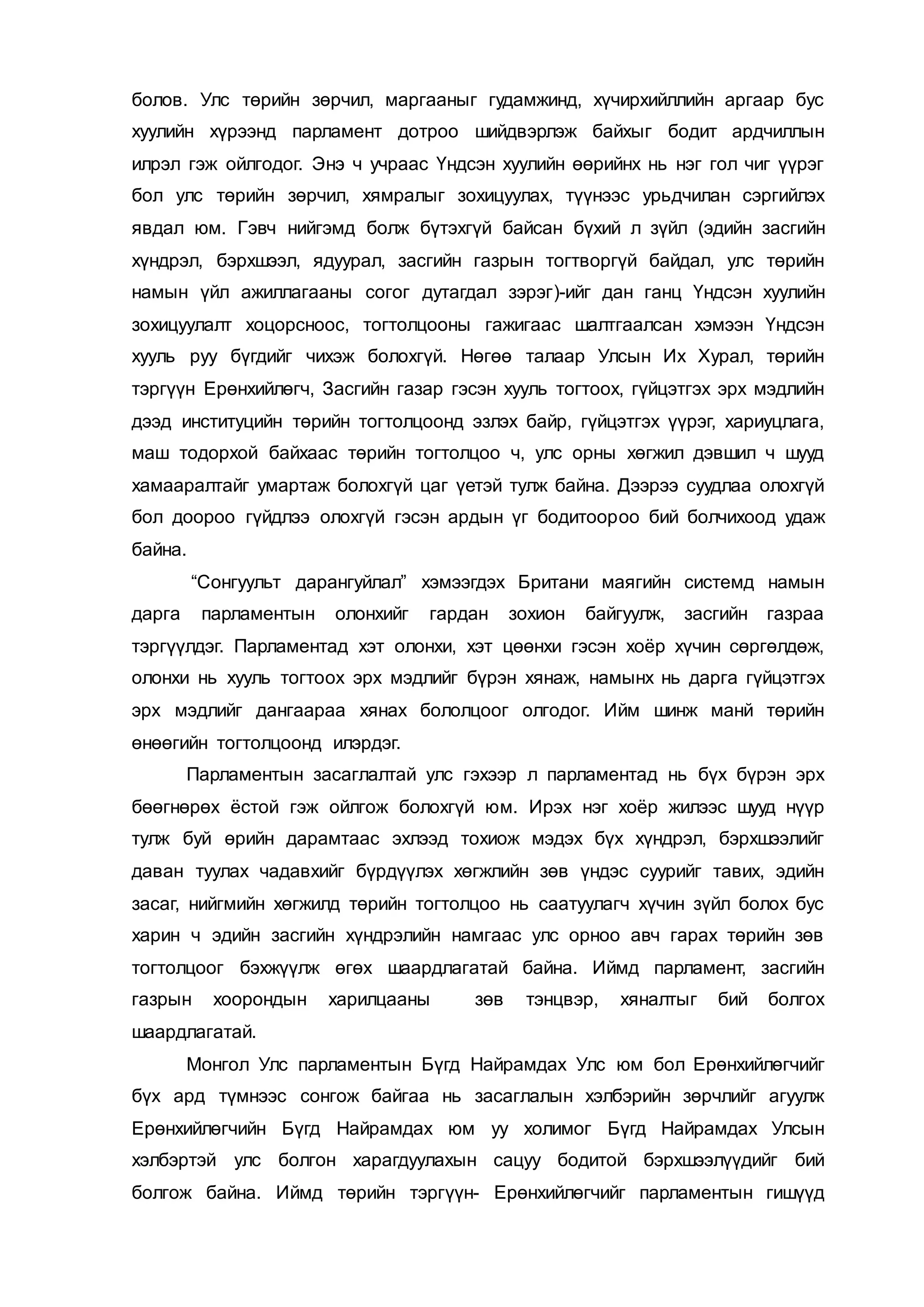 болов. Улс төрийн зөрчил, маргааныг гудамжинд, хүчирхийллийн аргаар бус
хуулийн хүрээнд парламент дотроо шийдвэрлэж байхыг бодит ардчиллын
илрэл гэж ойлгодог. Энэ ч учраас Үндсэн хуулийн өөрийнх нь нэг гол чиг үүрэг
бол улс төрийн зөрчил, хямралыг зохицуулах, түүнээс урьдчилан сэргийлэх
явдал юм. Гэвч нийгэмд болж бүтэхгүй байсан бүхий л зүйл (эдийн засгийн
хүндрэл, бэрхшээл, ядуурал, засгийн газрын тогтворгүй байдал, улс төрийн
намын үйл ажиллагааны согог дутагдал зэрэг)-ийг дан ганц Үндсэн хуулийн
зохицуулалт хоцорсноос, тогтолцооны гажигаас шалтгаалсан хэмээн Үндсэн
хууль руу бүгдийг чихэж болохгүй. Нөгөө талаар Улсын Их Хурал, төрийн
тэргүүн Ерөнхийлөгч, Засгийн газар гэсэн хууль тогтоох, гүйцэтгэх эрх мэдлийн
дээд институцийн төрийн тогтолцоонд эзлэх байр, гүйцэтгэх үүрэг, хариуцлага,
маш тодорхой байхаас төрийн тогтолцоо ч, улс орны хөгжил дэвшил ч шууд
хамааралтайг умартаж болохгүй цаг үетэй тулж байна. Дээрээ суудлаа олохгүй
бол доороо гүйдлээ олохгүй гэсэн ардын үг бодитоороо бий болчихоод удаж
байна.
“Сонгуульт дарангуйлал” хэмээгдэх Британи маягийн системд намын
дарга парламентын олонхийг гардан зохион байгуулж, засгийн газраа
тэргүүлдэг. Парламентад хэт олонхи, хэт цөөнхи гэсэн хоёр хүчин сөргөлдөж,
олонхи нь хууль тогтоох эрх мэдлийг бүрэн хянаж, намынх нь дарга гүйцэтгэх
эрх мэдлийг дангаараа хянах бололцоог олгодог. Ийм шинж манй төрийн
өнөөгийн тогтолцоонд илэрдэг.
Парламентын засаглалтай улс гэхээр л парламентад нь бүх бүрэн эрх
бөөгнөрөх ёстой гэж ойлгож болохгүй юм. Ирэх нэг хоёр жилээс шууд нүүр
тулж буй өрийн дарамтаас эхлээд тохиож мэдэх бүх хүндрэл, бэрхшээлийг
даван туулах чадавхийг бүрдүүлэх хөгжлийн зөв үндэс суурийг тавих, эдийн
засаг, нийгмийн хөгжилд төрийн тогтолцоо нь саатуулагч хүчин зүйл болох бус
харин ч эдийн засгийн хүндрэлийн намгаас улс орноо авч гарах төрийн зөв
тогтолцоог бэхжүүлж өгөх шаардлагатай байна. Иймд парламент, засгийн
газрын хоорондын харилцааны зөв тэнцвэр, хяналтыг бий болгох
шаардлагатай.
Монгол Улс парламентын Бүгд Найрамдах Улс юм бол Ерөнхийлөгчийг
бүх ард түмнээс сонгож байгаа нь засаглалын хэлбэрийн зөрчлийг агуулж
Ерөнхийлөгчийн Бүгд Найрамдах юм уу холимог Бүгд Найрамдах Улсын
хэлбэртэй улс болгон харагдуулахын сацуу бодитой бэрхшээлүүдийг бий
болгож байна. Иймд төрийн тэргүүн- Ерөнхийлөгчийг парламентын гишүүд
 