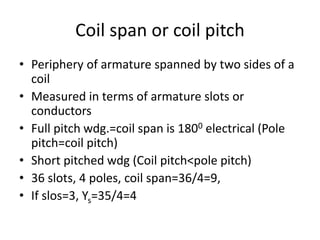 Coil span or coil pitch
• Periphery of armature spanned by two sides of a
coil
• Measured in terms of armature slots or
conductors
• Full pitch wdg.=coil span is 1800 electrical (Pole
pitch=coil pitch)
• Short pitched wdg (Coil pitch<pole pitch)
• 36 slots, 4 poles, coil span=36/4=9,
• If slos=3, Ys=35/4=4
 