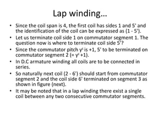 Lap winding…
• Since the coil span is 4, the first coil has sides 1 and 5' and
the identification of the coil can be expressed as (1 - 5').
• Let us terminate coil side 1 on commutator segment 1. The
question now is where to terminate coil side 5'?
• Since the commutator pitch yc is +1, 5' to be terminated on
commutator segment 2 (= yc +1).
• In D.C armature winding all coils are to be connected in
series.
• So naturally next coil (2 - 6') should start from commutator
segment 2 and the coil side 6' terminated on segment 3 as
shown in figure (next).
• It may be noted that in a lap winding there exist a single
coil between any two consecutive commutator segments.
 