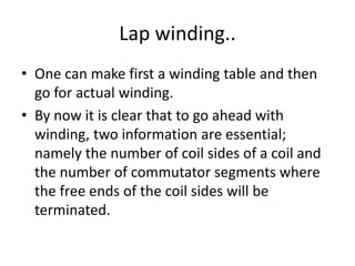 Lap winding..
• One can make first a winding table and then
go for actual winding.
• By now it is clear that to go ahead with
winding, two information are essential;
namely the number of coil sides of a coil and
the number of commutator segments where
the free ends of the coil sides will be
terminated.
 