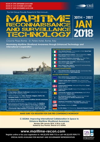 30th - 31st
JAN
The SMi Group Proudly Presents its Third Annual…
Crowne Plaza Rome - St. Peters Hotel, Rome, Italy
HOST NATION KEYNOTE SPEAKERS:
REGIONAL EXPERT SPEAKERS:
CONFERENCE KEYNOTE SPEAKER:
Vice Admiral Clive Johnstone CB CBE, Commander Allied
Maritime Command, NATO MARCOM
Vice Admiral Marzano, Commander in Chief, Naval Fleet
(subject to final confirmation)
Rear Admiral Nicola Carlone, Chief of Operations, Italian
Coast Guard (subject to final confirmation)
Rear Admiral Gianfranco Annunziata, 3rd Dept, Plans,
Operations & Maritime Strategy, Italian Navy
Rear Admiral Valter Zappellini, Chief of C4 and Security
Department, Italian Navy
Rear Admiral Piero Pelizzari, Head of ICT and Monitoring
Systems, Italian Coast Guard
Rear Admiral Enrico Credendino, EU Navfor Med Operation
Commander, EU Naval Force (subject to final confirmation)
Captain Onofrio Marco Frumusa, Navy General Staff,
Aviation Department - Research and Programmes Office,
Italian Navy
Colonel Henrik Kanstrup, Helicopter Wing Karup, Royal
Danish Air Force
Captain Stefano Calvetti, Head of the Intelligence Office,
Italian Navy
Commander Frederick Van de Kerckhove, Staff Officer
Requirements, Belgian Navy
Mr. Emmanuel Ferreira-Coelho, Programme Manager,
NATO STO-Centre for Maritime Research and
Experimentation
Lieutenant Commander Chad Kabatoff, Project Director –
Polar Epsilon 2, DG Space, Canadian Armed Forces
Guy Thomas, Director, C-SIGMA
Dr. Dirk Siebels, PhD Researcher, Greenwich Research Centre
EVENT HIGHLIGHTS:
1.	5 Host Nation Officers Confirmed making this the most senior
Maritime ISR meeting in Italy!
2.	Military Briefings from Italy, Denmark, Belgium, NATO, the
European Union, and many others
3.	A unique focus on space-based maritime domain awareness
for greater action at sea
4.	Real Solutions presented and offered within the Maritime
Reconnaissance and Surveillance Technology exhibition
5. Special briefing from Vice Admiral Clive Johnstone CB CBE,
Commander Allied Maritime Command, NATO MARCOM 
BOOK BY 29TH SEPTEMBER SAVE £400
BOOK BY 31ST OCTOBER SAVE £200
BOOK BY 30TH NOVEMBER SAVE £100
C-SIGMA: Improving International Collaboration in Space to
Enhance Maritime Situational Awareness
Monday 29th January 2018, 12.30 to 16.30
Hosted by Guy Thomas, Director of C-SIGMA
MAKE SURE YOU REGISTER FOR OUR PRE-CONFERENCE WORKSHOP
www.maritime-recon.com
Register online or fax your registration to +44 (0) 870 9090 712 or call +44 (0) 870 9090 711
SPECIAL RATES AVAILABLE FOR MILITARY AND GOVERNMENT REPRESENTATIVES @smigroupdefence
#maritimerecosmi
Maximising Maritime Situational Awareness through Enhanced Technology and
International Cooperation
 