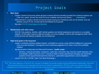NextPrevious
Project GoalsProject Goals
 Main Goal
– Create a Dental Community where all parts involved will have benefits provided from Internet massive use
( low cost, speed, all over the world 24 hours available services and others ) ( see below)
– Allow dentists to create a dental community where buying and marketing costs can be shared, once all
dentists using D.R.I.M. concept will be benefitiated by its growth
– See also D.R.I.M. Advantages and Benefits
 Relationship with other areas
– D.R.I.M. links patients, dentists, staff, dental suppliers and dental assistances and banks in a complete
network. At first sight it seems a little bit complex, but once installed, it will be self managed by itself. Most
of the services are already available, but not linked yet .
 High level goals in the long term
– create a worldwide dentistry related network, controlled by a server using artificial intelligence to generate
more accurate feedback ( management and marketing suggestions for users ) and more profitable
margins.
– Get Bookmarks in Netscape and Microsoft browsers : health center :
• dentistry, medical specialties, drugstores, useful tips ( prevention tips, first aid, hearth diseases, links
to hospitals, health insurance, etc ). It would be able to check appointment changes and remember
patients of their appointments last time internet is used before appointment ( can be disabled )
– Launch D.R.I.M. in NYSE ( New York Stock Exchange )
Back to Overview
P.S.: The main objective of the D.R.I.M. concept is facilitate the dental supplier-dentist-staff-patient relationship. We know
that personal contact is very important and we do not intend to depreciate it. D.R.I.M. users can improve their time
management so that dentists and staff can have more time to spend on personal attention, not related to operational
procedures.
 