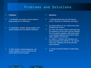 NextPrevious
 Problems:
 1- Distribution: the system must be tested in
large escale prior to distribution
 2- Implantation: dentists, dental suppliers and
dental assistances have different softwares
 3- Staff, dentists, dental assistances and
dental suppliers must be oriented for the
correct use of the new system
Problems and SolutionsProblems and Solutions
 Solutions:
 1- Although Brazil has only 5 Mi internet
users, it could be an interesting test option
 2a- Export data in a *.txt ( search how many
softwares can do that )
 2b- Once the practice needs to generate data
for evaluation and this data must be collected
from the patients registers, staff could create
a new detailed database for the last 5 years.
Older registers must be kept.
 2c- Option 2 - Mantain their softwares and
import requests from website in *.txt ( search
how many softwares can do that and the
costs involved )
 3- Create a friendly interface to make things
easier
 