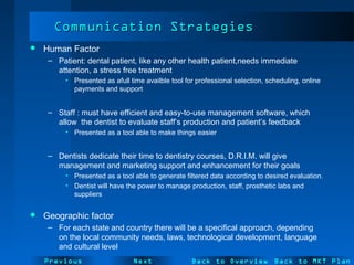 NextPrevious
Communication StrategiesCommunication Strategies
 Human Factor
– Patient: dental patient, like any other health patient,needs immediate
attention, a stress free treatment
• Presented as afull time availble tool for professional selection, scheduling, online
payments and support
– Staff : must have efficient and easy-to-use management software, which
allow the dentist to evaluate staff’s production and patient’s feedback
• Presented as a tool able to make things easier
– Dentists dedicate their time to dentistry courses, D.R.I.M. will give
management and marketing support and enhancement for their goals
• Presented as a tool able to generate filtered data according to desired evaluation.
• Dentist will have the power to manage production, staff, prosthetic labs and
suppliers
 Geographic factor
– For each state and country there will be a specifical approach, depending
on the local community needs, laws, technological development, language
and cultural level
Back to Overview Back to MKT Plan
 