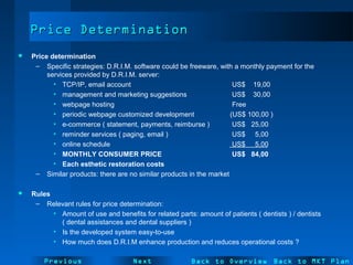 NextPrevious
Price DeterminationPrice Determination
 Price determination
– Specific strategies: D.R.I.M. software could be freeware, with a monthly payment for the
services provided by D.R.I.M. server:
• TCP/IP, email account US$ 19,00
• management and marketing suggestions US$ 30,00
• webpage hosting Free
• periodic webpage customized development (US$ 100,00 )
• e-commerce ( statement, payments, reimburse ) US$ 25,00
• reminder services ( paging, email ) US$ 5,00
• online schedule US$ 5,00
• MONTHLY CONSUMER PRICE US$ 84,00
• Each esthetic restoration costs
– Similar products: there are no similar products in the market
 Rules
– Relevant rules for price determination:
• Amount of use and benefits for related parts: amount of patients ( dentists ) / dentists
( dental assistances and dental suppliers )
• Is the developed system easy-to-use
• How much does D.R.I.M enhance production and reduces operational costs ?
Back to Overview Back to MKT Plan
 