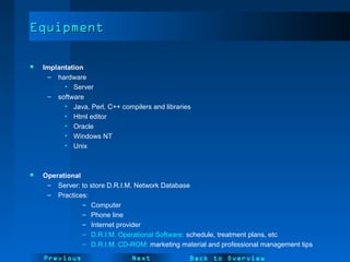 NextPrevious
EquipmentEquipment
 Implantation
– hardware
• Server
– software
• Java, Perl, C++ compilers and libraries
• Html editor
• Oracle
• Windows NT
• Unix
 Operational
– Server: to store D.R.I.M. Network Database
– Practices:
– Computer
– Phone line
– Internet provider
– D.R.I.M. Operational Software: schedule, treatment plans, etc
– D.R.I.M. CD-ROM: marketing material and professional management tips
Back to Overview
 