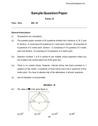 Cbse-spot.blogspot.com
Sample Question Paper
Term - II
Time : 3hrs. MM : 90
General Instructions:
(i) All questions are compulsory.
(ii) The question paper consists of 34 questions divided into 4 sections. A, B, C and
D. Section - A comprises of 8 questions of 1 mark each. Section - B comprises of
6 questions of 2 marks each. Section - C comprises of 10 questions of 3 marks
each and Section - D comprises of 10 questions of 4 marks each.
(iii) Question numbers 1 to 8 in section-A are multiple choice questions where you
are to select one correct option out of the given four.
(iv) There is no overall choice. However, internal choice has been provided in 1
question of two marks. 3 questions of three marks each and 2 questions of four
marks each. You have to attempt only of the alternatives in all such questions.
(v) Use of calculator is not permitted.
Section - A
Q.1 The value of in the given figure is
(a) 220
(b) 330
(c) 440
(d) 680
108
 